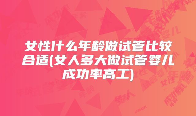 女性什么年龄做试管比较合适(女人多大做试管婴儿成功率高工)