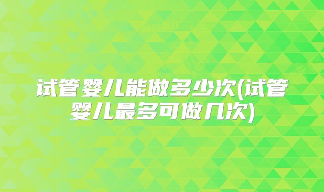 试管婴儿能做多少次(试管婴儿最多可做几次)