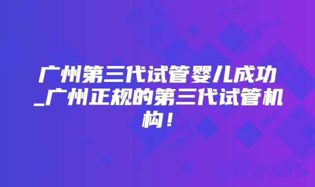广州第三代试管婴儿成功_广州正规的第三代试管机构！