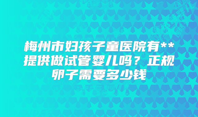 梅州市妇孩子童医院有**提供做试管婴儿吗？正规卵子需要多少钱