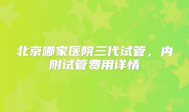 北京哪家医院三代试管，内附试管费用详情