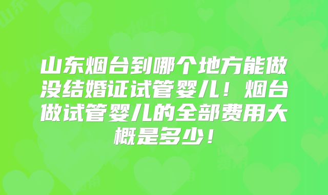 山东烟台到哪个地方能做没结婚证试管婴儿！烟台做试管婴儿的全部费用大概是多少！