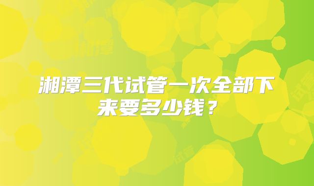 湘潭三代试管一次全部下来要多少钱?