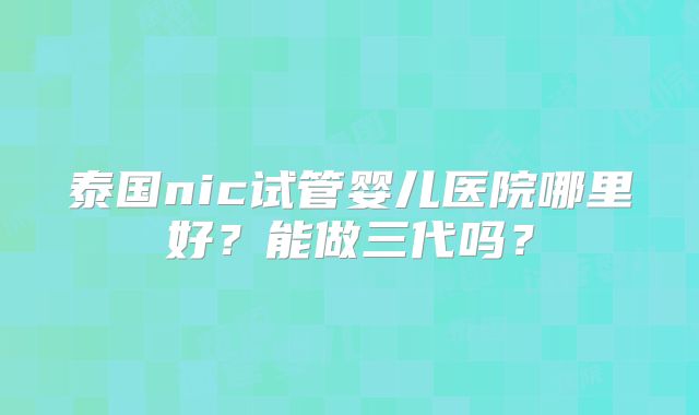 泰国nic试管婴儿医院哪里好？能做三代吗？