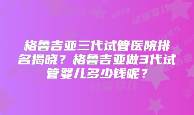 格鲁吉亚三代试管医院排名揭晓?格鲁吉亚做3代试管婴儿多少钱呢?