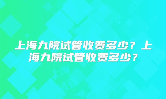 上海九院试管收费多少？上海九院试管收费多少？