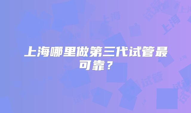 上海哪里做第三代试管最可靠？