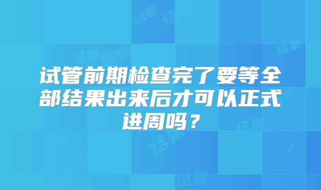 试管前期检查完了要等全部结果出来后才可以正式进周吗？