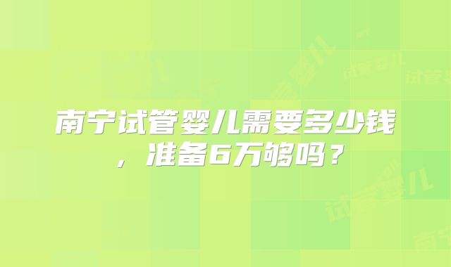南宁试管婴儿需要多少钱,准备6万够吗?