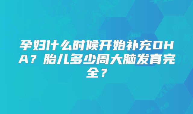孕妇什么时候开始补充DHA?胎儿多少周大脑发育完全?