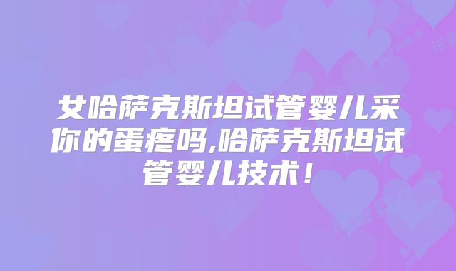 女哈萨克斯坦试管婴儿采你的蛋疼吗,哈萨克斯坦试管婴儿技术！