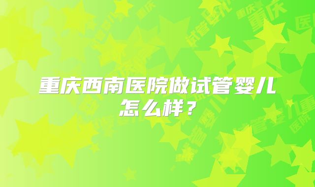 重庆西南医院做试管婴儿怎么样？