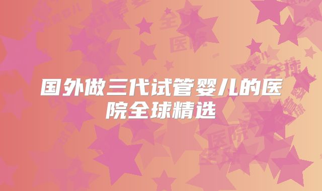 国外做三代试管婴儿的医院全球精选