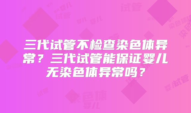 三代试管不检查染色体异常？三代试管能保证婴儿无染色体异常吗？