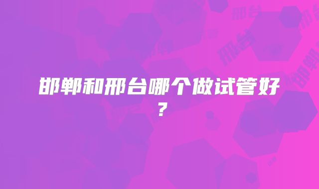 邯郸和邢台哪个做试管好？