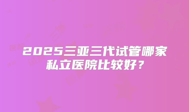 2025三亚三代试管哪家私立医院比较好？