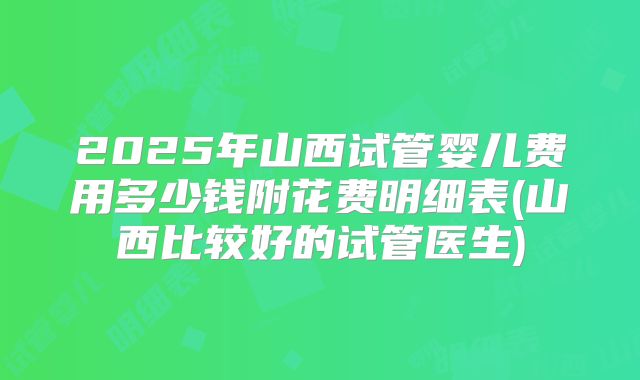2025年山西试管婴儿费用多少钱附花费明细表(山西比较好的试管医生)