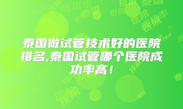 泰国做试管技术好的医院排名,泰国试管哪个医院成功率高！