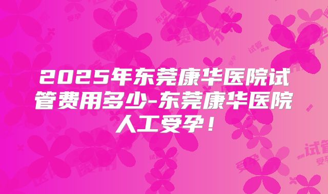 2025年东莞康华医院试管费用多少-东莞康华医院人工受孕！