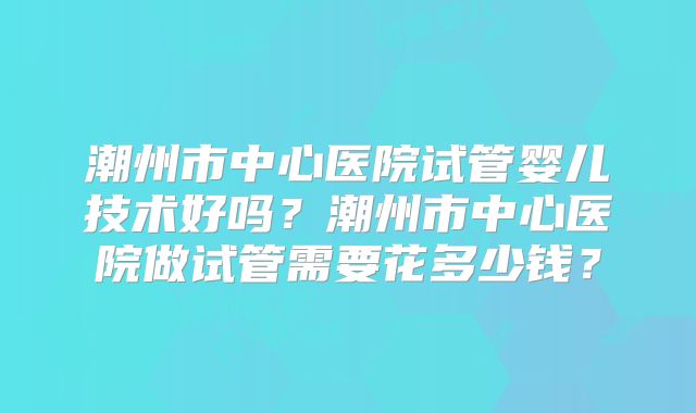 潮州市中心医院试管婴儿技术好吗?潮州市中心医院做试管需要花多少钱?