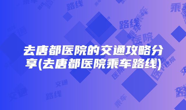 去唐都医院的交通攻略分享(去唐都医院乘车路线)