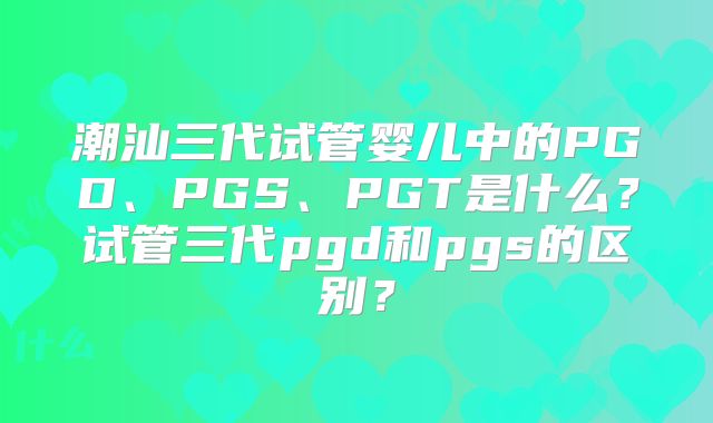 潮汕三代试管婴儿中的PGD、PGS、PGT是什么？试管三代pgd和pgs的区别？