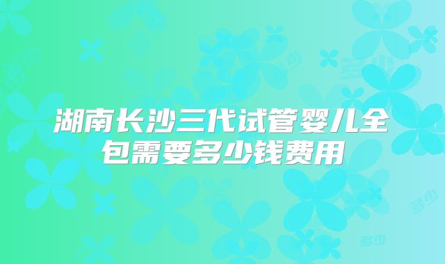 湖南长沙三代试管婴儿全包需要多少钱费用