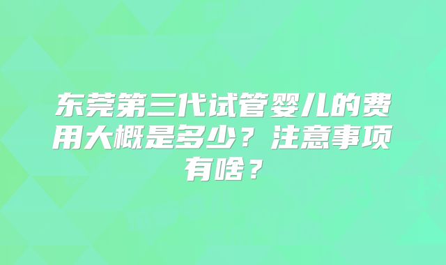 东莞第三代试管婴儿的费用大概是多少？注意事项有啥？