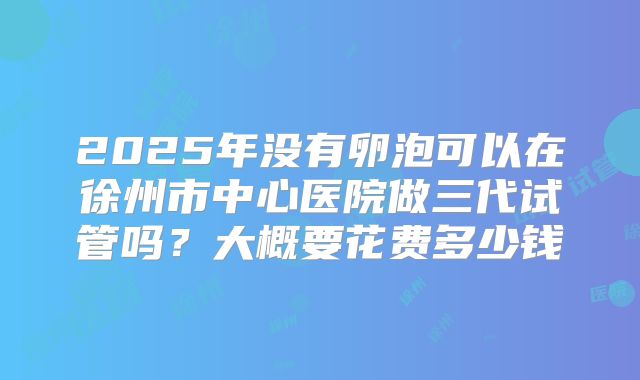2025年没有卵泡可以在徐州市中心医院做三代试管吗？大概要花费多少钱