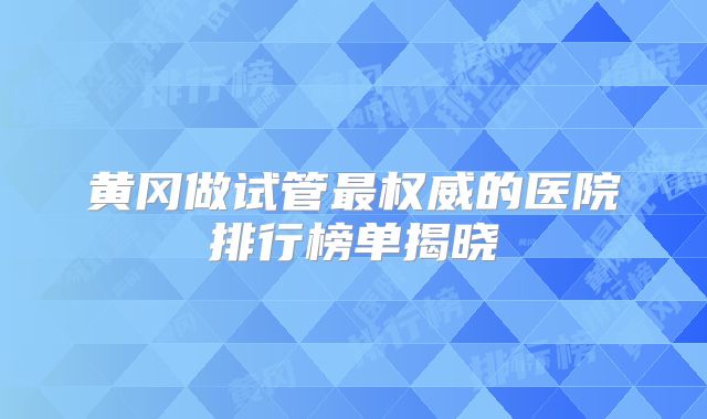 黄冈做试管最权威的医院排行榜单揭晓