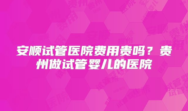 安顺试管医院费用贵吗？贵州做试管婴儿的医院