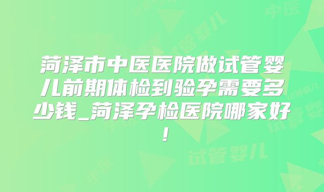 菏泽市中医医院做试管婴儿前期体检到验孕需要多少钱_菏泽孕检医院哪家好!