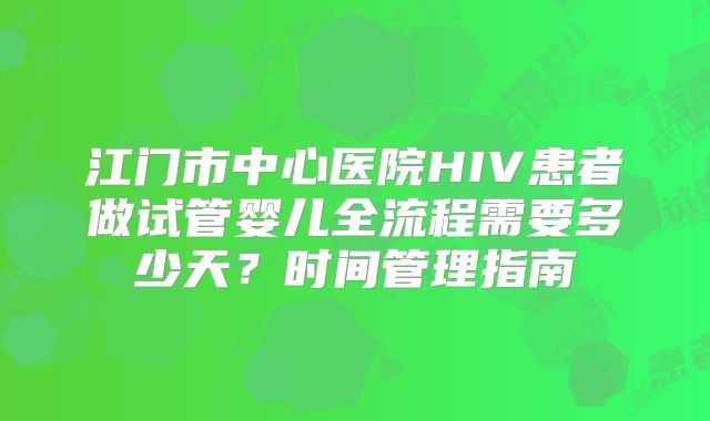 江门市中心医院HIV患者做试管婴儿全流程需要多少天？时间管理指南