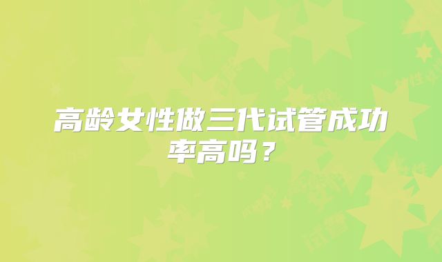 高龄女性做三代试管成功率高吗？