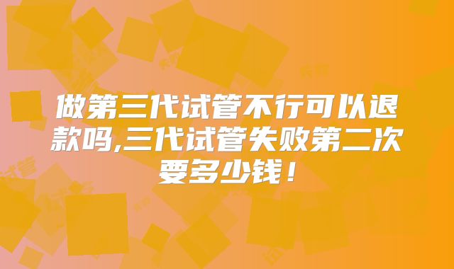 做第三代试管不行可以退款吗,三代试管失败第二次要多少钱！
