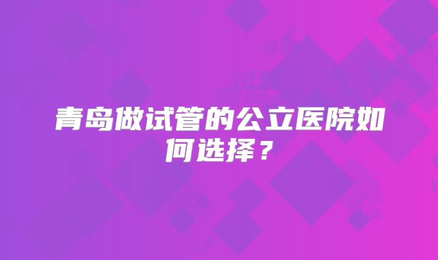 青岛做试管的公立医院如何选择？