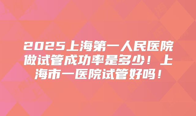 2025上海第一人民医院做试管成功率是多少！上海市一医院试管好吗！