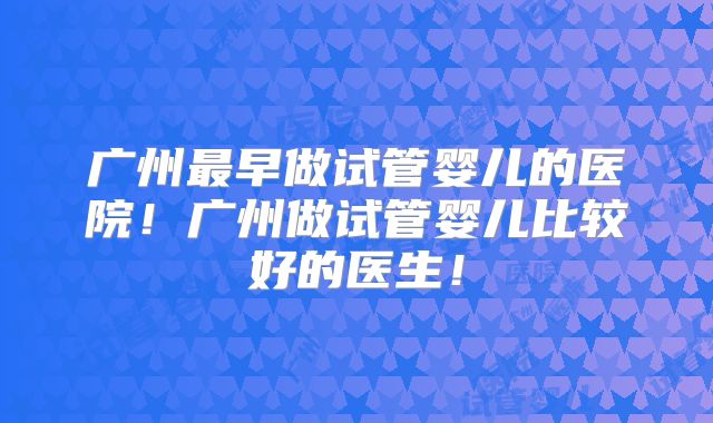 广州最早做试管婴儿的医院！广州做试管婴儿比较好的医生！