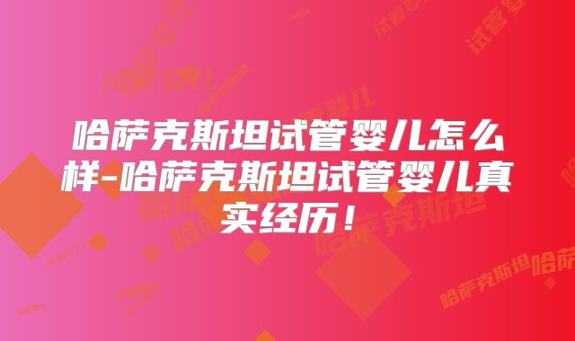 哈萨克斯坦试管婴儿怎么样-哈萨克斯坦试管婴儿真实经历！