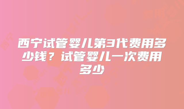 西宁试管婴儿第3代费用多少钱？试管婴儿一次费用多少