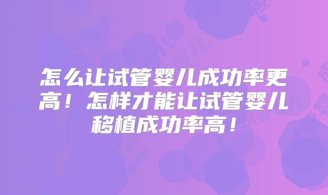 怎么让试管婴儿成功率更高!怎样才能让试管婴儿移植成功率高!