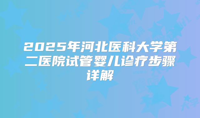 2025年河北医科大学第二医院试管婴儿诊疗步骤详解