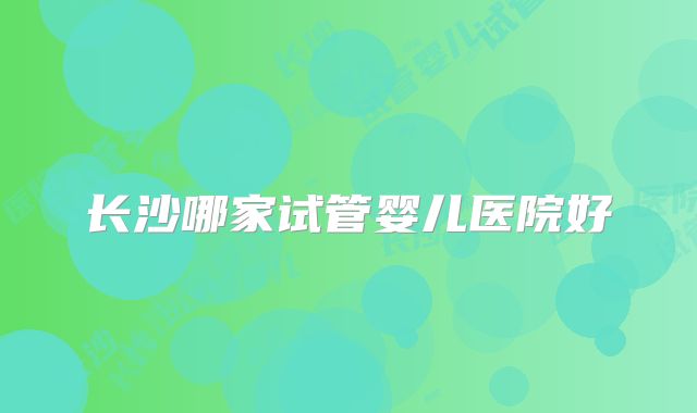 长沙哪家试管婴儿医院好