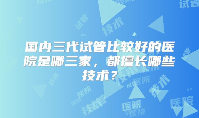 国内三代试管比较好的医院是哪三家，都擅长哪些技术？
