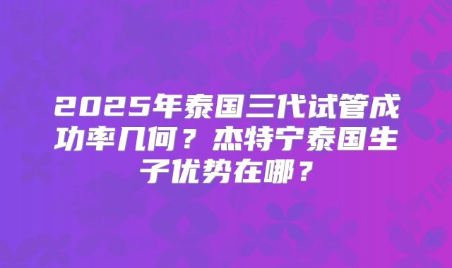 2025年泰国三代试管成功率几何?杰特宁泰国生子优势在哪?