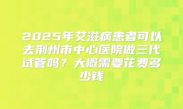 2025年艾滋病患者可以去荆州市中心医院做三代试管吗？大概需要花费多少钱