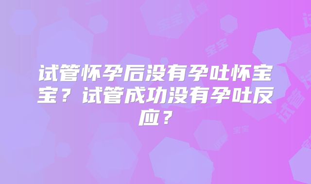 试管怀孕后没有孕吐怀宝宝?试管成功没有孕吐反应?