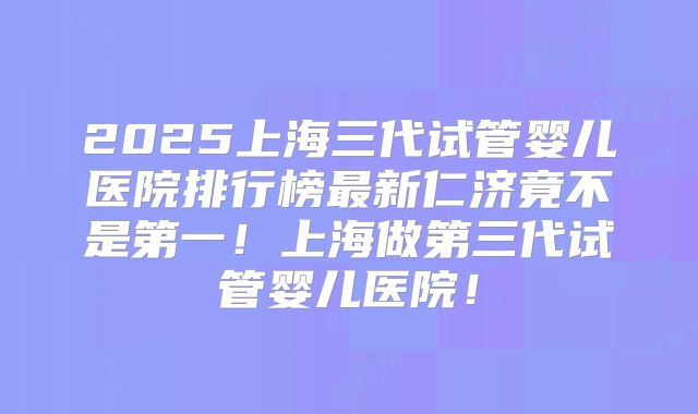 2025上海三代试管婴儿医院排行榜最新仁济竟不是第一！上海做第三代试管婴儿医院！