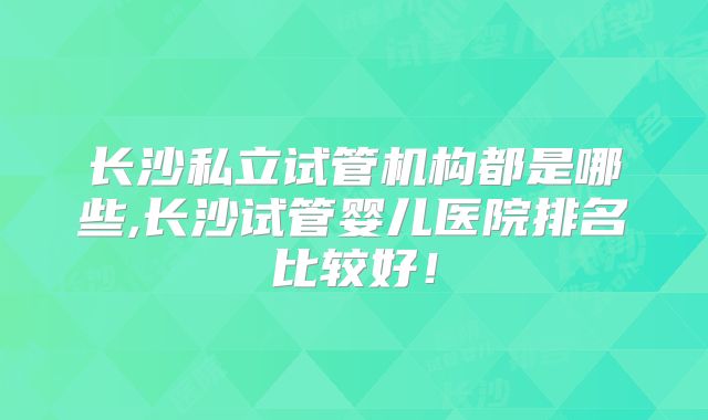 长沙私立试管机构都是哪些,长沙试管婴儿医院排名比较好！