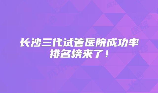 长沙三代试管医院成功率排名榜来了!